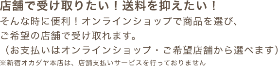 店舗で受け取りたい！送料を抑えたい！そんな時に便利！オンラインショップで商品を選び、ご希望の店舗で受け取れます。（お支払いはオンラインショップ・ご希望店舗から選べます）※新宿オカダヤ本店は、店舗支払いサービスを行っておりません
