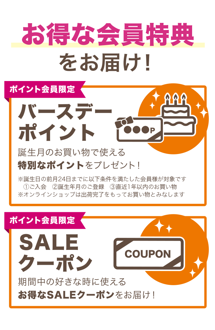 お得なクーポンをお届け！【バースデークーポン】誕生月のお買い物で使える特別なポイントをプレゼント！※ポイント会員のご登録が一定期間ある方に発行されます。【SALEクーポン】期間中の好きな時に使えるお得なSALEクーポンをお届け！