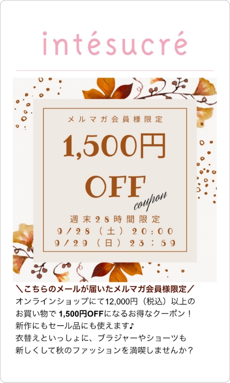 配信例2 こちらのメールが届いたメルマガ会員様限定 オンラインショップにて12,000円(税込)以上のお買い物で1,500円OFFになるお得なクーポン！新作にもセール品にも使えます♪衣替えといっしょに、ブラジャーやショーツも新しくして秋のファッションを満喫しませんか？