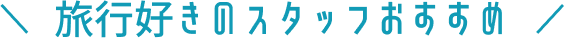 \ 旅行好きのスタッフおすすめ /